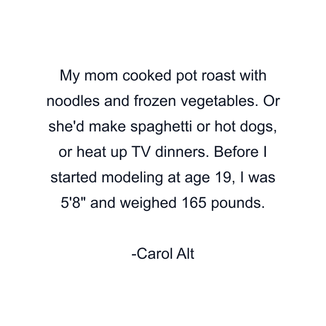 My mom cooked pot roast with noodles and frozen vegetables. Or she'd make spaghetti or hot dogs, or heat up TV dinners. Before I started modeling at age 19, I was 5'8" and weighed 165 pounds.