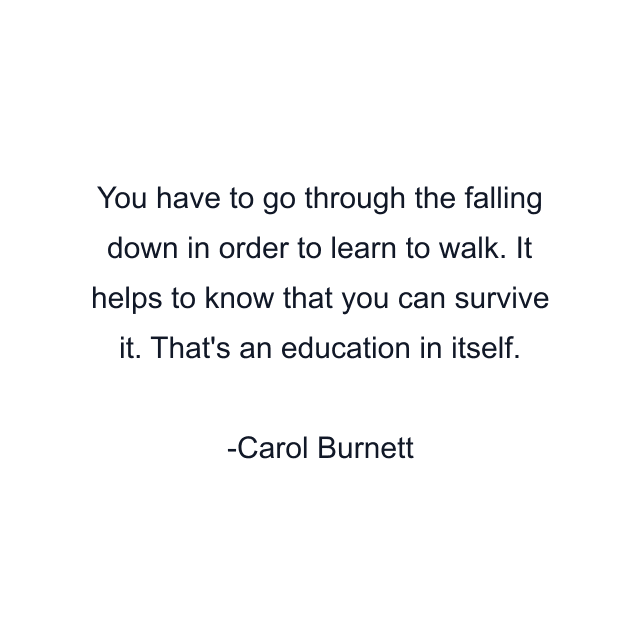 You have to go through the falling down in order to learn to walk. It helps to know that you can survive it. That's an education in itself.