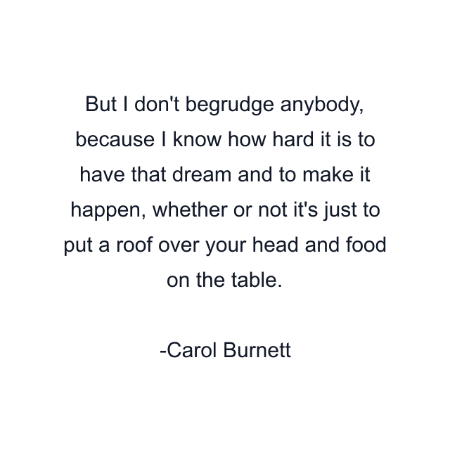 But I don't begrudge anybody, because I know how hard it is to have that dream and to make it happen, whether or not it's just to put a roof over your head and food on the table.