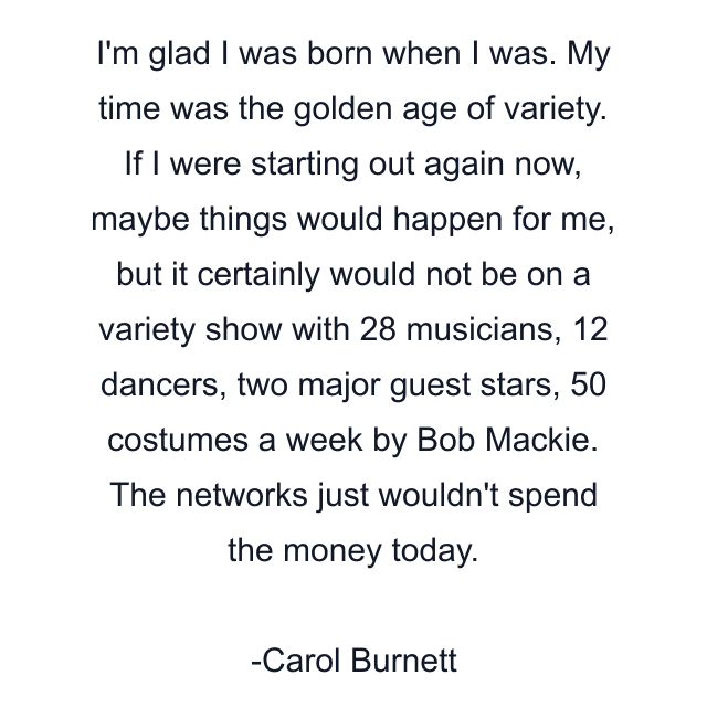 I'm glad I was born when I was. My time was the golden age of variety. If I were starting out again now, maybe things would happen for me, but it certainly would not be on a variety show with 28 musicians, 12 dancers, two major guest stars, 50 costumes a week by Bob Mackie. The networks just wouldn't spend the money today.