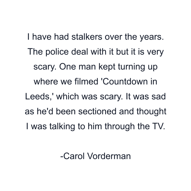 I have had stalkers over the years. The police deal with it but it is very scary. One man kept turning up where we filmed 'Countdown in Leeds,' which was scary. It was sad as he'd been sectioned and thought I was talking to him through the TV.