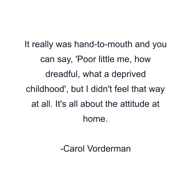 It really was hand-to-mouth and you can say, 'Poor little me, how dreadful, what a deprived childhood', but I didn't feel that way at all. It's all about the attitude at home.