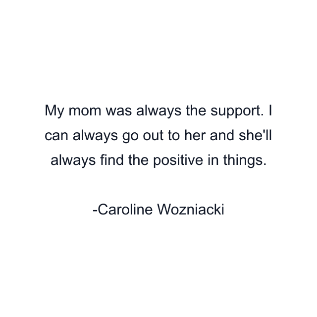 My mom was always the support. I can always go out to her and she'll always find the positive in things.