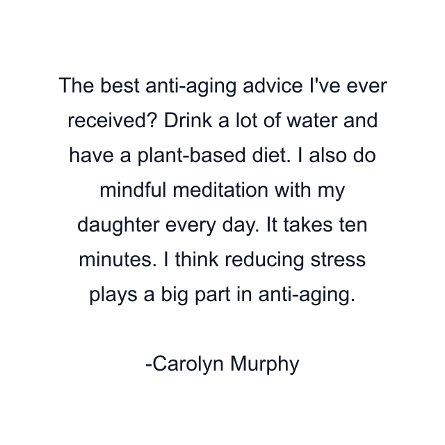 The best anti-aging advice I've ever received? Drink a lot of water and have a plant-based diet. I also do mindful meditation with my daughter every day. It takes ten minutes. I think reducing stress plays a big part in anti-aging.