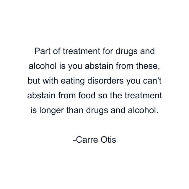 Part of treatment for drugs and alcohol is you abstain from these, but with eating disorders you can't abstain from food so the treatment is longer than drugs and alcohol.