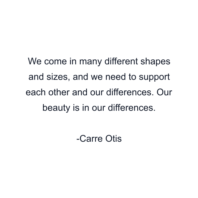 We come in many different shapes and sizes, and we need to support each other and our differences. Our beauty is in our differences.