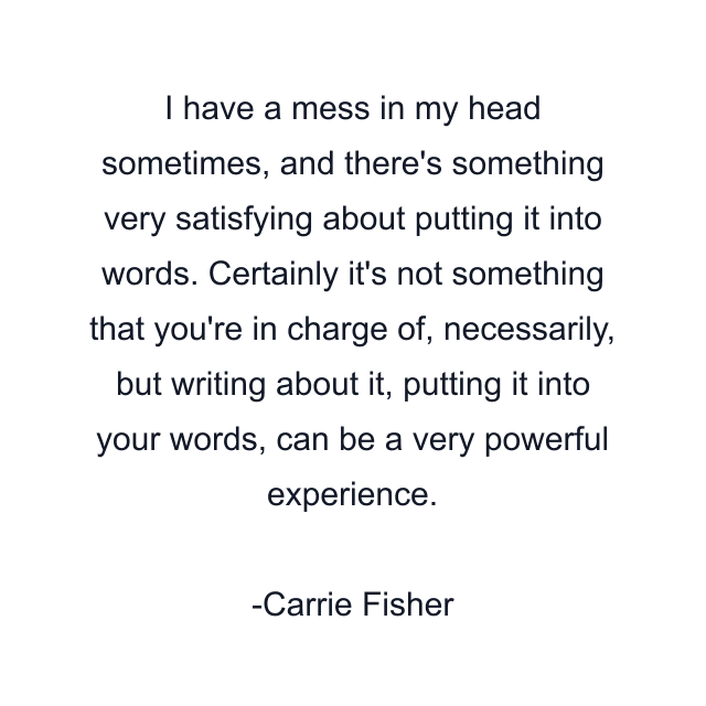 I have a mess in my head sometimes, and there's something very satisfying about putting it into words. Certainly it's not something that you're in charge of, necessarily, but writing about it, putting it into your words, can be a very powerful experience.