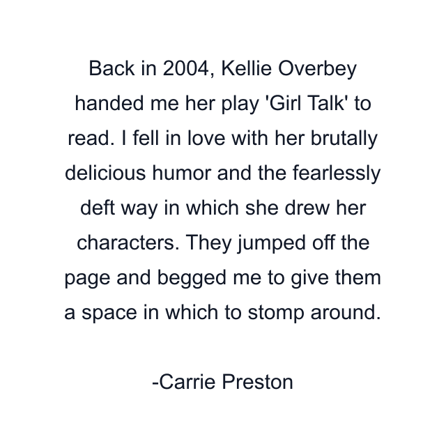 Back in 2004, Kellie Overbey handed me her play 'Girl Talk' to read. I fell in love with her brutally delicious humor and the fearlessly deft way in which she drew her characters. They jumped off the page and begged me to give them a space in which to stomp around.