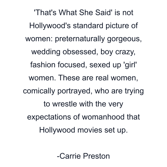 'That's What She Said' is not Hollywood's standard picture of women: preternaturally gorgeous, wedding obsessed, boy crazy, fashion focused, sexed up 'girl' women. These are real women, comically portrayed, who are trying to wrestle with the very expectations of womanhood that Hollywood movies set up.