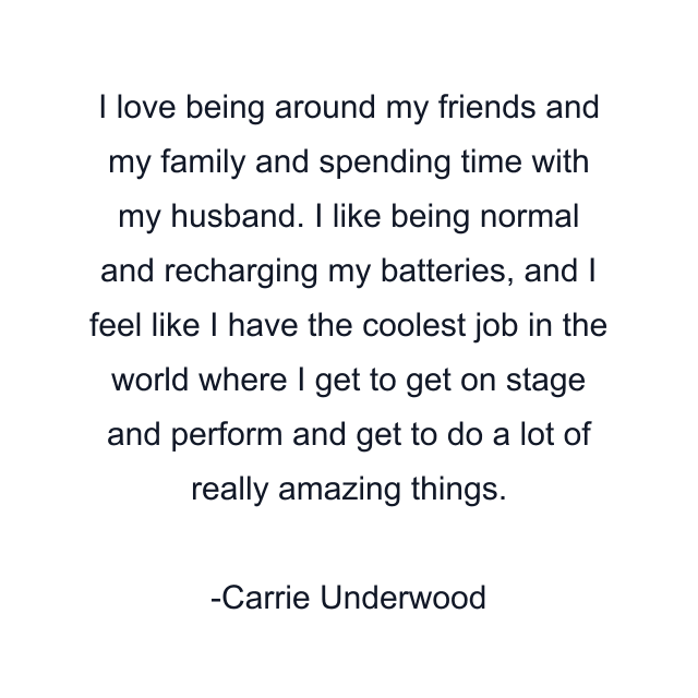 I love being around my friends and my family and spending time with my husband. I like being normal and recharging my batteries, and I feel like I have the coolest job in the world where I get to get on stage and perform and get to do a lot of really amazing things.