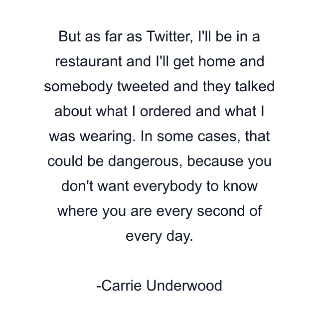 But as far as Twitter, I'll be in a restaurant and I'll get home and somebody tweeted and they talked about what I ordered and what I was wearing. In some cases, that could be dangerous, because you don't want everybody to know where you are every second of every day.