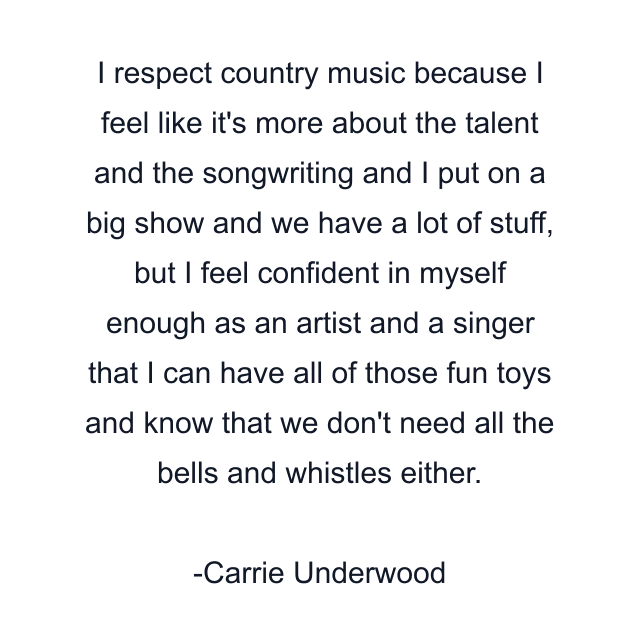 I respect country music because I feel like it's more about the talent and the songwriting and I put on a big show and we have a lot of stuff, but I feel confident in myself enough as an artist and a singer that I can have all of those fun toys and know that we don't need all the bells and whistles either.