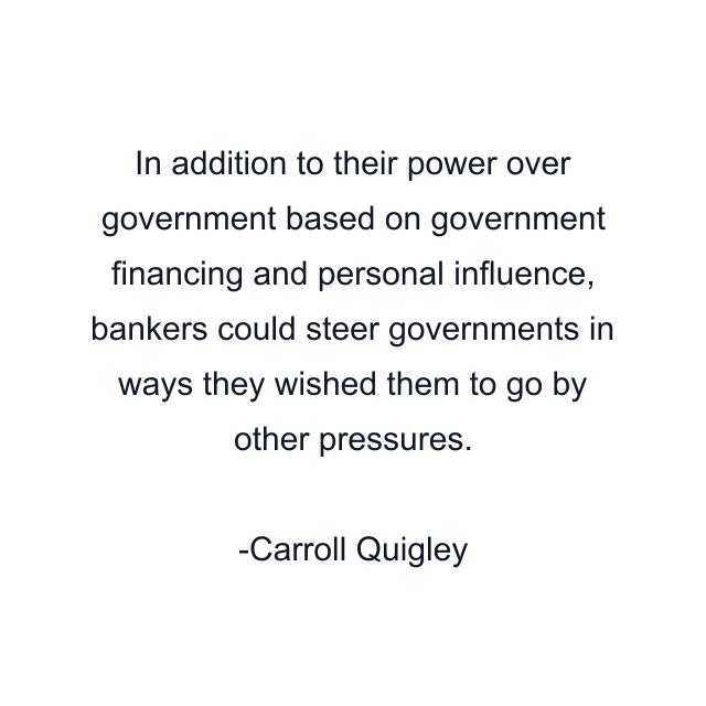 In addition to their power over government based on government financing and personal influence, bankers could steer governments in ways they wished them to go by other pressures.