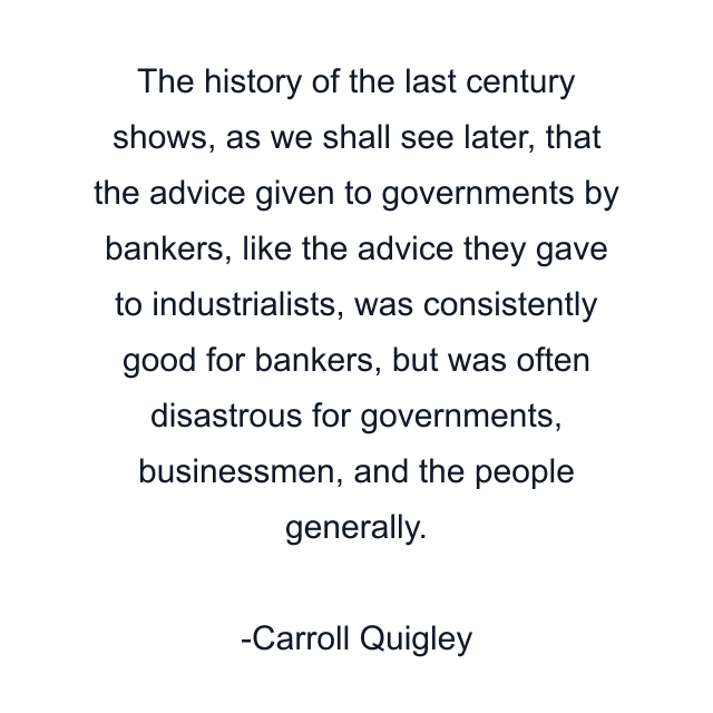 The history of the last century shows, as we shall see later, that the advice given to governments by bankers, like the advice they gave to industrialists, was consistently good for bankers, but was often disastrous for governments, businessmen, and the people generally.