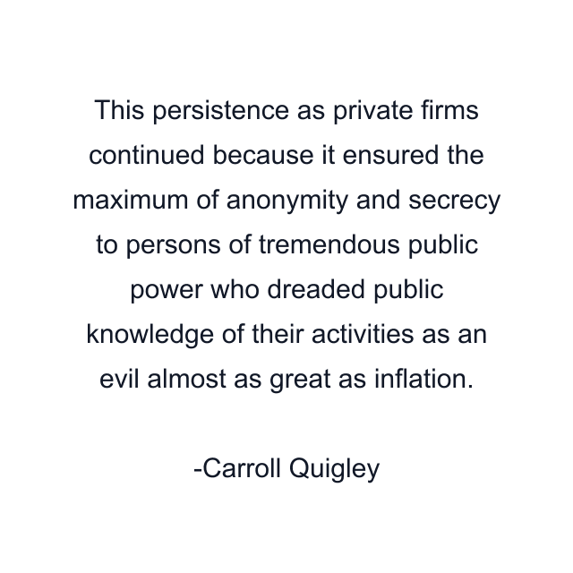 This persistence as private firms continued because it ensured the maximum of anonymity and secrecy to persons of tremendous public power who dreaded public knowledge of their activities as an evil almost as great as inflation.