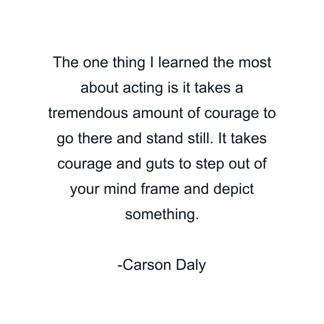 The one thing I learned the most about acting is it takes a tremendous amount of courage to go there and stand still. It takes courage and guts to step out of your mind frame and depict something.