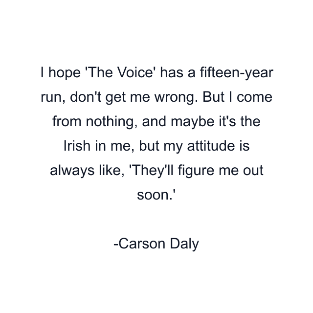 I hope 'The Voice' has a fifteen-year run, don't get me wrong. But I come from nothing, and maybe it's the Irish in me, but my attitude is always like, 'They'll figure me out soon.'