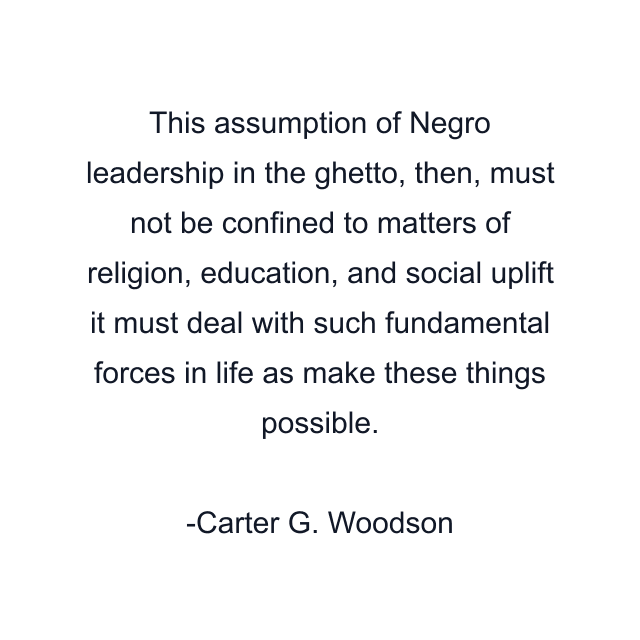 This assumption of Negro leadership in the ghetto, then, must not be confined to matters of religion, education, and social uplift it must deal with such fundamental forces in life as make these things possible.