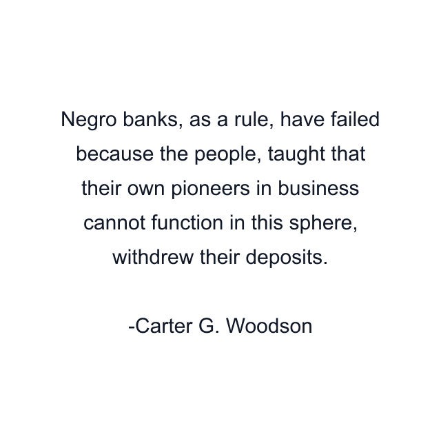 Negro banks, as a rule, have failed because the people, taught that their own pioneers in business cannot function in this sphere, withdrew their deposits.