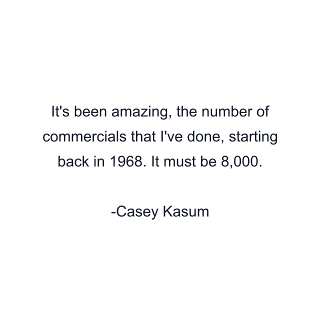 It's been amazing, the number of commercials that I've done, starting back in 1968. It must be 8,000.