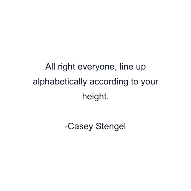 All right everyone, line up alphabetically according to your height.