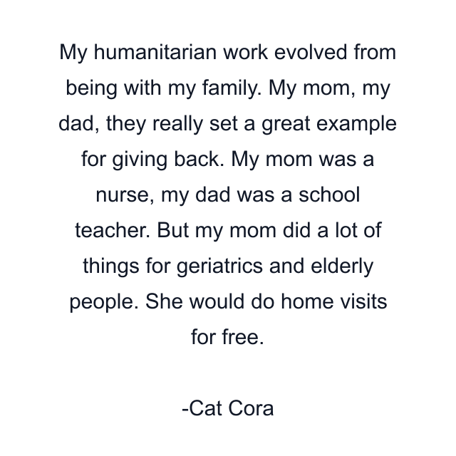 My humanitarian work evolved from being with my family. My mom, my dad, they really set a great example for giving back. My mom was a nurse, my dad was a school teacher. But my mom did a lot of things for geriatrics and elderly people. She would do home visits for free.