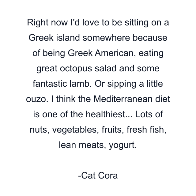 Right now I'd love to be sitting on a Greek island somewhere because of being Greek American, eating great octopus salad and some fantastic lamb. Or sipping a little ouzo. I think the Mediterranean diet is one of the healthiest... Lots of nuts, vegetables, fruits, fresh fish, lean meats, yogurt.