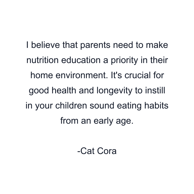 I believe that parents need to make nutrition education a priority in their home environment. It's crucial for good health and longevity to instill in your children sound eating habits from an early age.