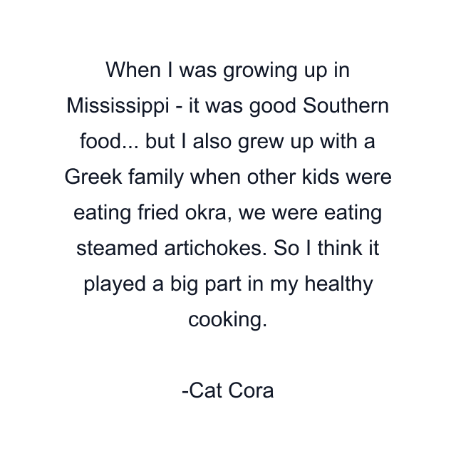 When I was growing up in Mississippi - it was good Southern food... but I also grew up with a Greek family when other kids were eating fried okra, we were eating steamed artichokes. So I think it played a big part in my healthy cooking.