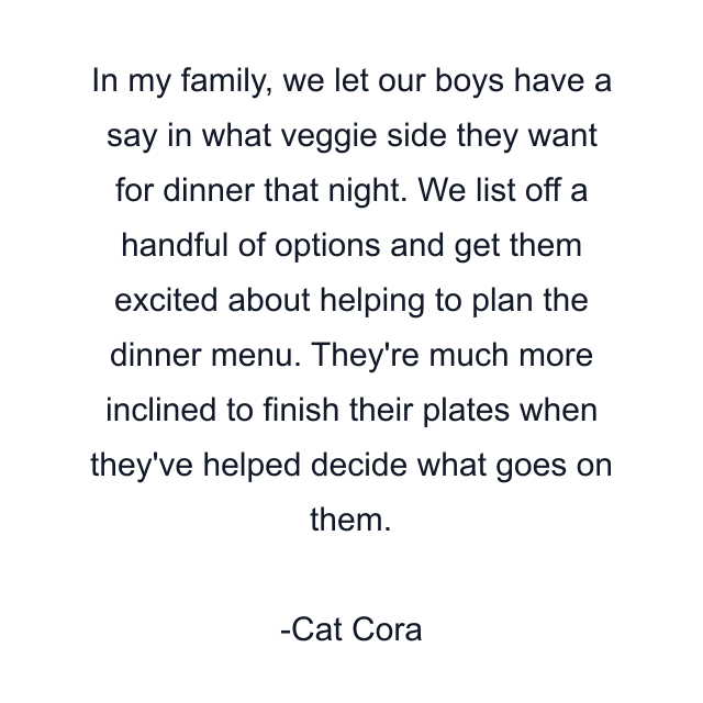 In my family, we let our boys have a say in what veggie side they want for dinner that night. We list off a handful of options and get them excited about helping to plan the dinner menu. They're much more inclined to finish their plates when they've helped decide what goes on them.