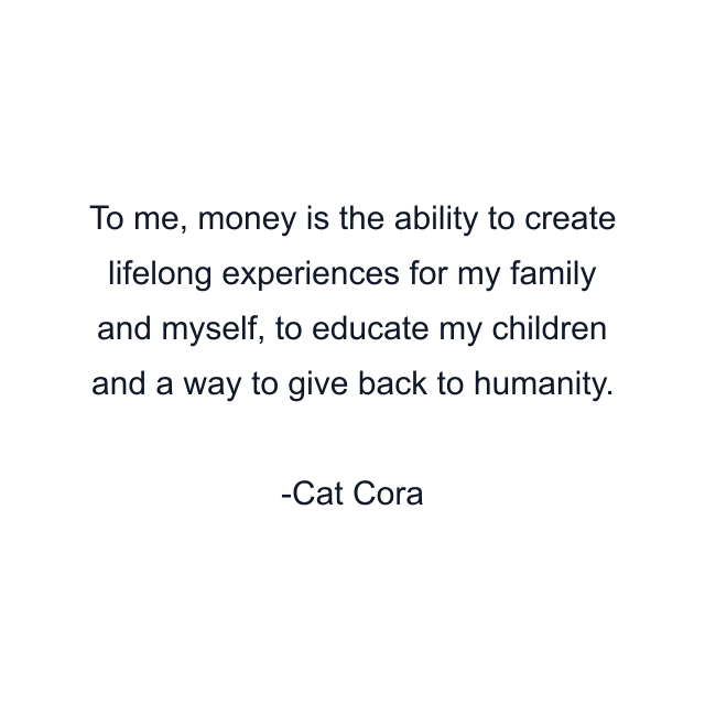 To me, money is the ability to create lifelong experiences for my family and myself, to educate my children and a way to give back to humanity.