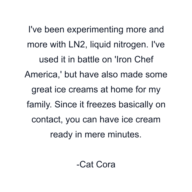 I've been experimenting more and more with LN2, liquid nitrogen. I've used it in battle on 'Iron Chef America,' but have also made some great ice creams at home for my family. Since it freezes basically on contact, you can have ice cream ready in mere minutes.