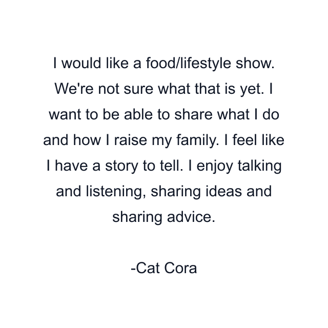 I would like a food/lifestyle show. We're not sure what that is yet. I want to be able to share what I do and how I raise my family. I feel like I have a story to tell. I enjoy talking and listening, sharing ideas and sharing advice.