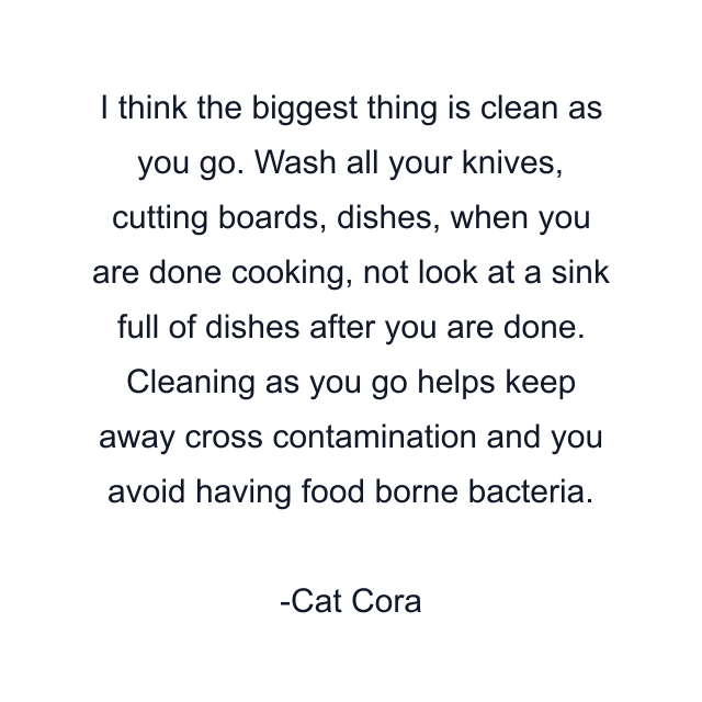 I think the biggest thing is clean as you go. Wash all your knives, cutting boards, dishes, when you are done cooking, not look at a sink full of dishes after you are done. Cleaning as you go helps keep away cross contamination and you avoid having food borne bacteria.