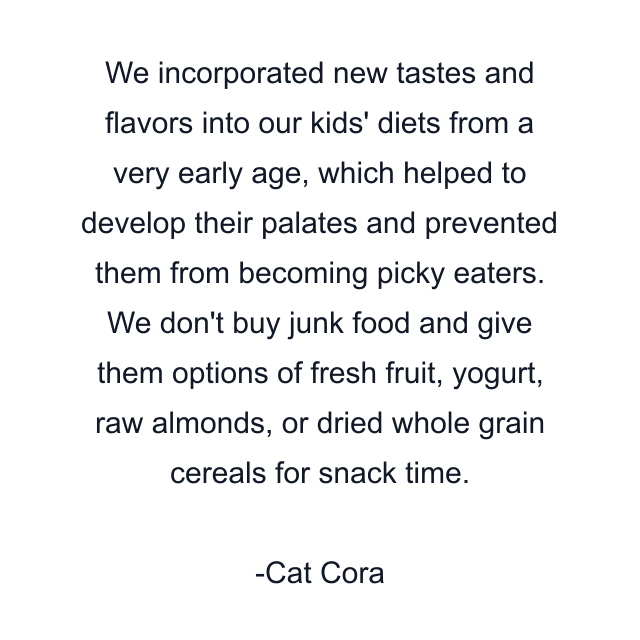 We incorporated new tastes and flavors into our kids' diets from a very early age, which helped to develop their palates and prevented them from becoming picky eaters. We don't buy junk food and give them options of fresh fruit, yogurt, raw almonds, or dried whole grain cereals for snack time.