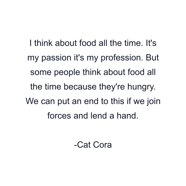 I think about food all the time. It's my passion it's my profession. But some people think about food all the time because they're hungry. We can put an end to this if we join forces and lend a hand.