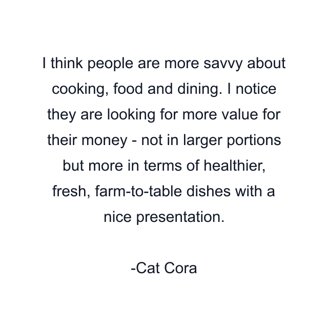 I think people are more savvy about cooking, food and dining. I notice they are looking for more value for their money - not in larger portions but more in terms of healthier, fresh, farm-to-table dishes with a nice presentation.