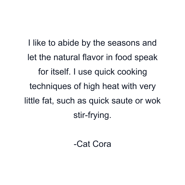 I like to abide by the seasons and let the natural flavor in food speak for itself. I use quick cooking techniques of high heat with very little fat, such as quick saute or wok stir-frying.