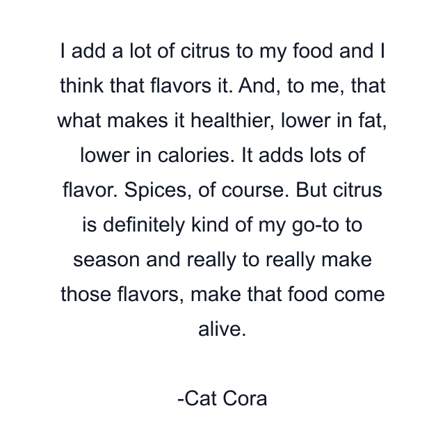 I add a lot of citrus to my food and I think that flavors it. And, to me, that what makes it healthier, lower in fat, lower in calories. It adds lots of flavor. Spices, of course. But citrus is definitely kind of my go-to to season and really to really make those flavors, make that food come alive.