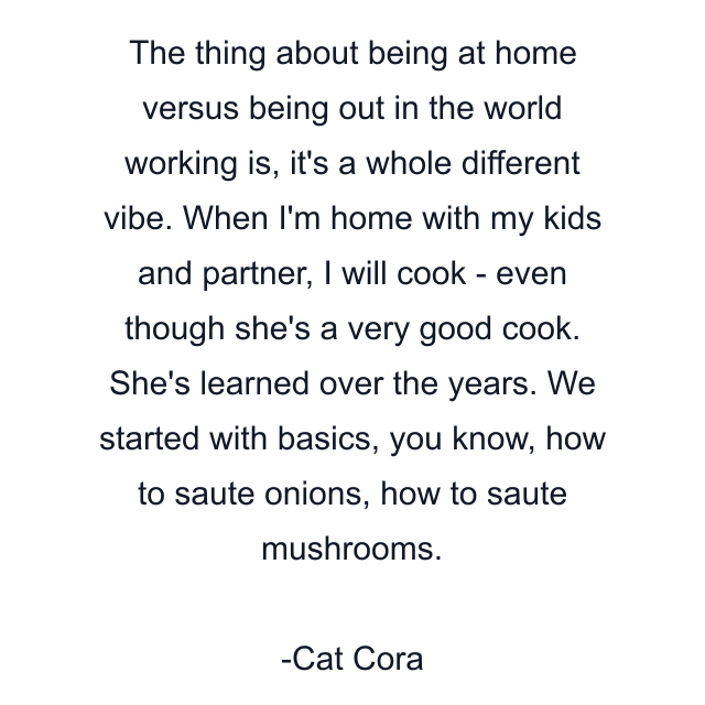 The thing about being at home versus being out in the world working is, it's a whole different vibe. When I'm home with my kids and partner, I will cook - even though she's a very good cook. She's learned over the years. We started with basics, you know, how to saute onions, how to saute mushrooms.