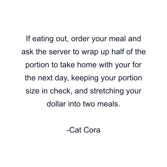 If eating out, order your meal and ask the server to wrap up half of the portion to take home with your for the next day, keeping your portion size in check, and stretching your dollar into two meals.