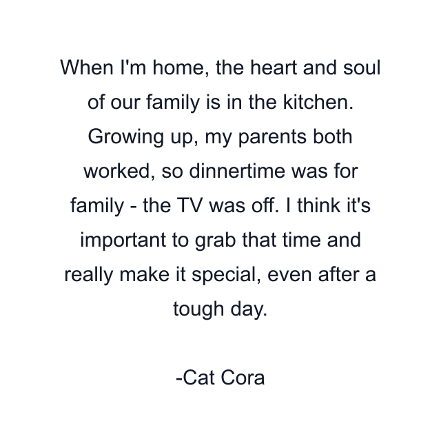 When I'm home, the heart and soul of our family is in the kitchen. Growing up, my parents both worked, so dinnertime was for family - the TV was off. I think it's important to grab that time and really make it special, even after a tough day.