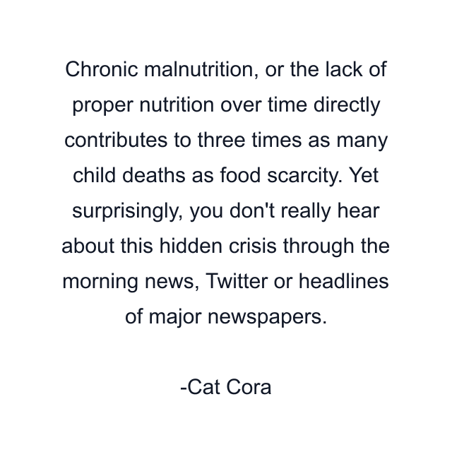 Chronic malnutrition, or the lack of proper nutrition over time directly contributes to three times as many child deaths as food scarcity. Yet surprisingly, you don't really hear about this hidden crisis through the morning news, Twitter or headlines of major newspapers.