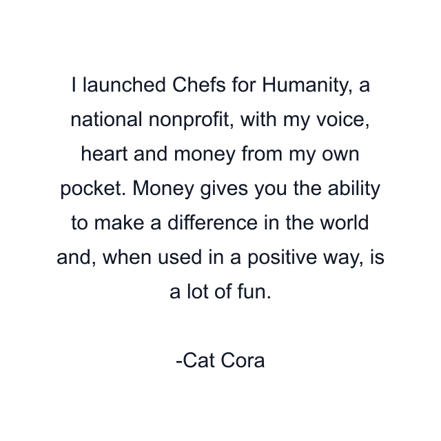 I launched Chefs for Humanity, a national nonprofit, with my voice, heart and money from my own pocket. Money gives you the ability to make a difference in the world and, when used in a positive way, is a lot of fun.