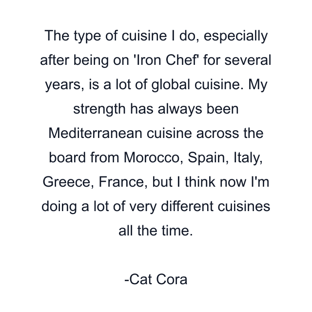 The type of cuisine I do, especially after being on 'Iron Chef' for several years, is a lot of global cuisine. My strength has always been Mediterranean cuisine across the board from Morocco, Spain, Italy, Greece, France, but I think now I'm doing a lot of very different cuisines all the time.