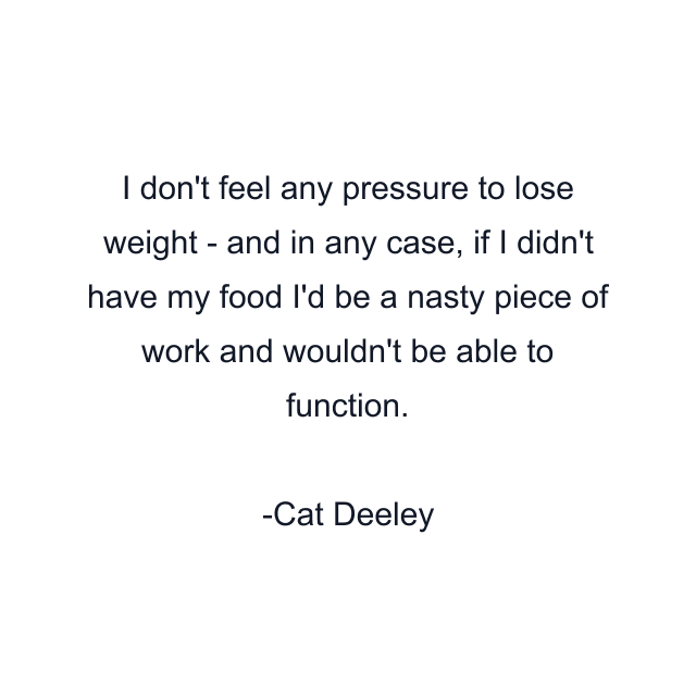 I don't feel any pressure to lose weight - and in any case, if I didn't have my food I'd be a nasty piece of work and wouldn't be able to function.