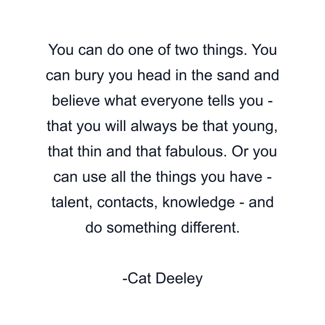 You can do one of two things. You can bury you head in the sand and believe what everyone tells you - that you will always be that young, that thin and that fabulous. Or you can use all the things you have - talent, contacts, knowledge - and do something different.