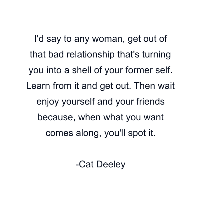 I'd say to any woman, get out of that bad relationship that's turning you into a shell of your former self. Learn from it and get out. Then wait enjoy yourself and your friends because, when what you want comes along, you'll spot it.