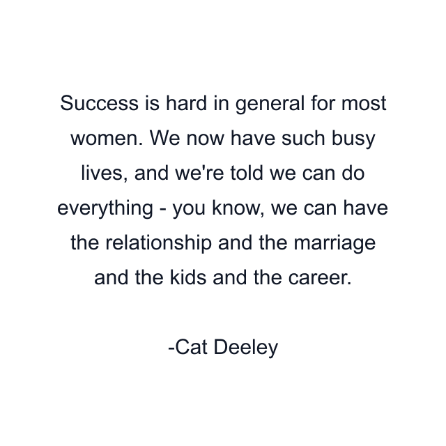 Success is hard in general for most women. We now have such busy lives, and we're told we can do everything - you know, we can have the relationship and the marriage and the kids and the career.