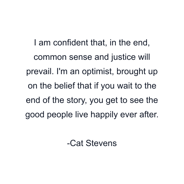 I am confident that, in the end, common sense and justice will prevail. I'm an optimist, brought up on the belief that if you wait to the end of the story, you get to see the good people live happily ever after.